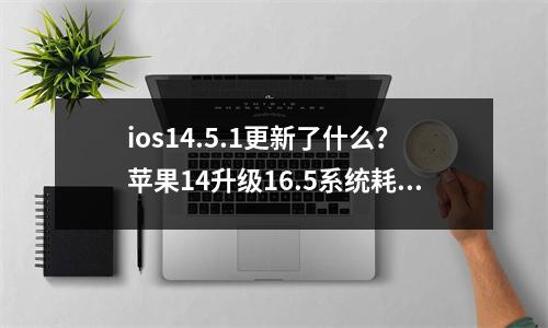 ios14.5.1更新了什么？苹果14升级16.5系统耗电快吗