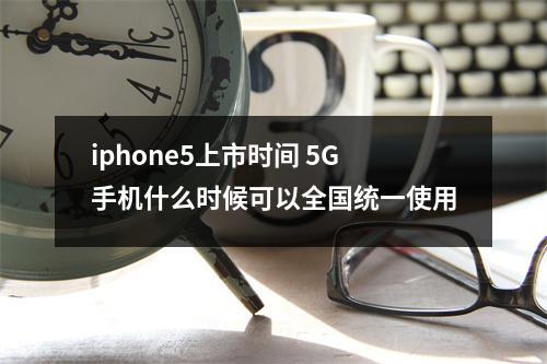 iphone5上市时间 5G手机什么时候可以全国统一使用