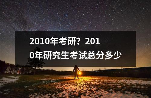 2010年考研？2010年研究生考试总分多少