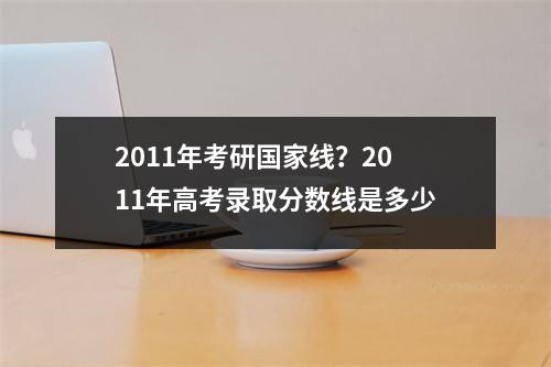 2011年考研国家线？2011年高考录取分数线是多少