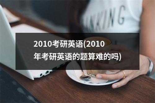 2010考研英语(2010年考研英语的题算难的吗)