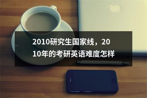 2010研究生国家线，2010年的考研英语难度怎样