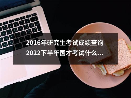 2016年研究生考试成绩查询 2022下半年国才考试什么时候查成绩