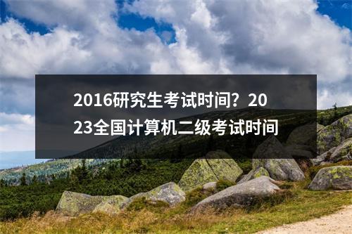 2016研究生考试时间？2023全国计算机二级考试时间