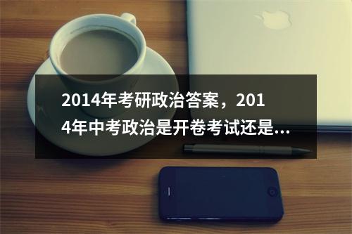 2014年考研政治答案，2014年中考政治是开卷考试还是闭卷考试