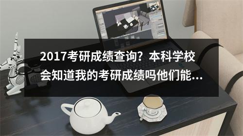 2017考研成绩查询？本科学校会知道我的考研成绩吗他们能查到吗