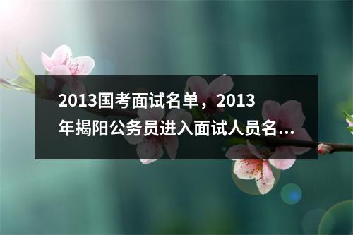 2013国考面试名单，2013年揭阳公务员进入面试人员名单