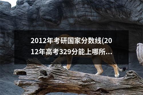 2012年考研国家分数线(2012年高考329分能上哪所大学)