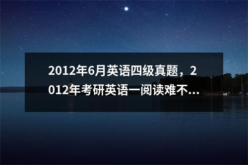 2012年6月英语四级真题，2012年考研英语一阅读难不难