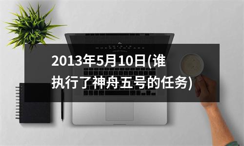 2013年5月10日(谁执行了神舟五号的任务)