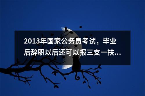 2013年国家公务员考试，毕业后辞职以后还可以报三支一扶吗还可以吗