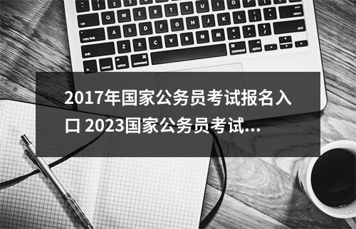 2017年国家公务员考试报名入口 2023国家公务员考试报名官网