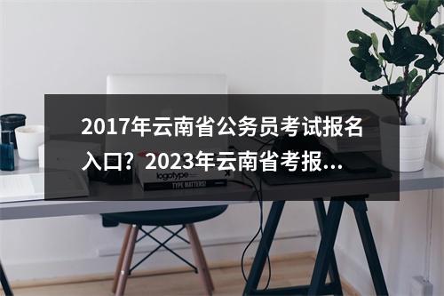 2017年云南省公务员考试报名入口？2023年云南省考报名截止时间