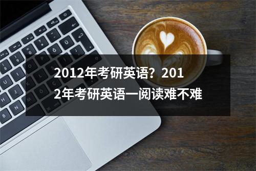 2012年考研英语？2012年考研英语一阅读难不难