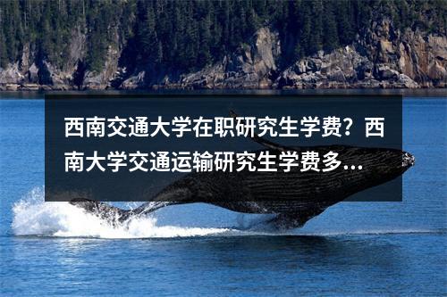 西南交通大学在职研究生学费？西南大学交通运输研究生学费多少