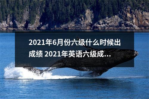 2021年6月份六级什么时候出成绩 2021年英语六级成绩公布时间