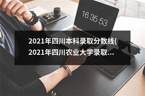 2021年四川本科录取分数线(2021年四川农业大学录取分数线是多少)