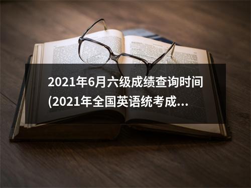 2021年6月六级成绩查询时间(2021年全国英语统考成绩公布时间)