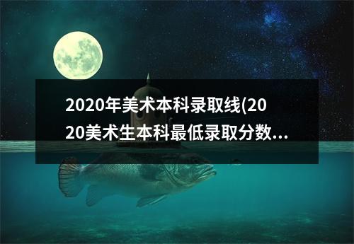 2020年美术本科录取线(2020美术生本科最低录取分数线)