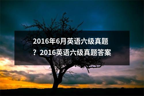 2016年6月英语六级真题？2016英语六级真题答案
