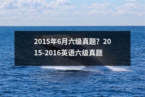 2015年6月六级真题？2015-2016英语六级真题