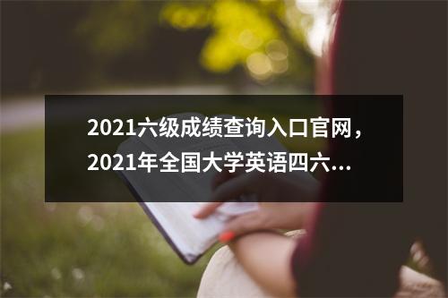 2021六级成绩查询入口官网，2021年全国大学英语四六级成绩查询入口官网