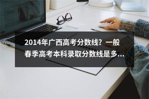 2014年广西高考分数线？一般春季高考本科录取分数线是多少