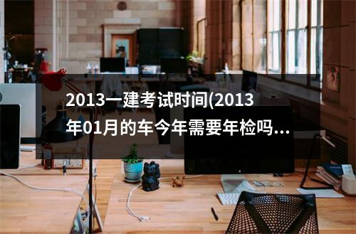 2013一建考试时间(2013年01月的车今年需要年检吗)