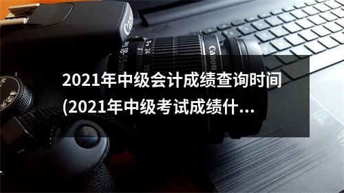 2021年中级会计成绩查询时间(2021年中级考试成绩什么时候出)