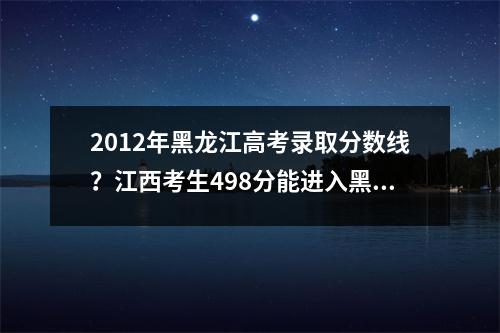 2012年黑龙江高考录取分数线？江西考生498分能进入黑龙江科技大学吗