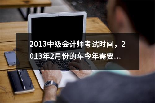 2013中级会计师考试时间，2013年2月份的车今年需要年检吗