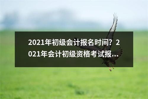 2021年初级会计报名时间？2021年会计初级资格考试报名时间
