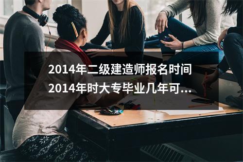 2014年二级建造师报名时间 2014年时大专毕业几年可以考二建