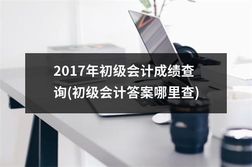 2017年初级会计成绩查询(初级会计答案哪里查)