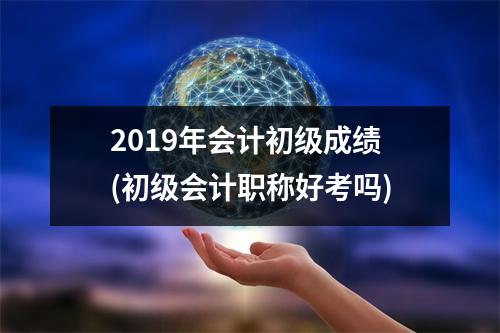 2019年会计初级成绩(初级会计职称好考吗)