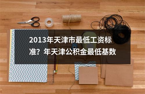 2013年天津市最低工资标准？年天津公积金最低基数