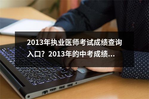 2013年执业医师考试成绩查询入口？2013年的中考成绩还能查到吗