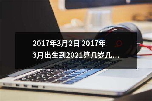 2017年3月2日 2017年3月出生到2021算几岁几个月