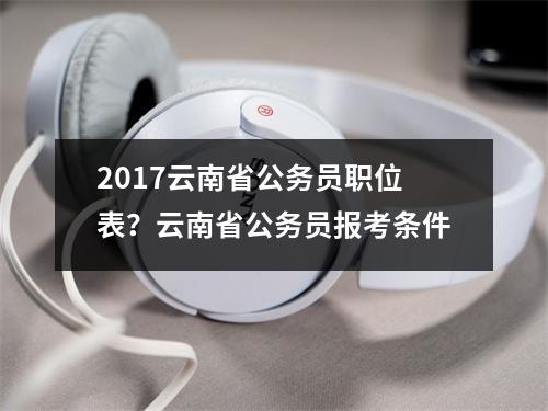 2017云南省公务员职位表？云南省公务员报考条件
