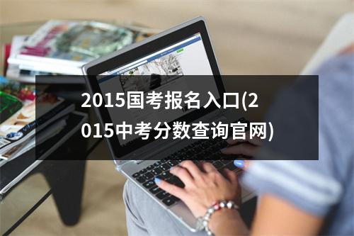 2015国考报名入口(2015中考分数查询官网)