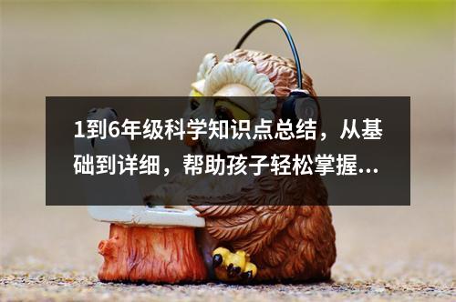 1到6年级科学知识点总结，从基础到详细，帮助孩子轻松掌握科学知识