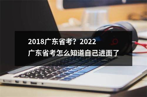 2018广东省考？2022广东省考怎么知道自己进面了