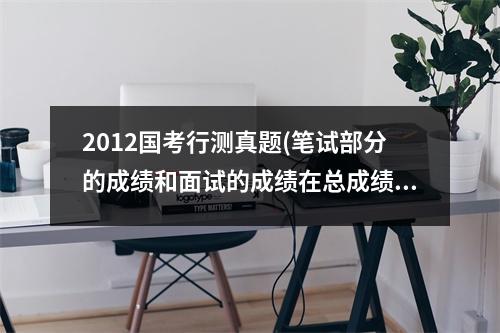 2012国考行测真题(笔试部分的成绩和面试的成绩在总成绩中的比例各是多少)
