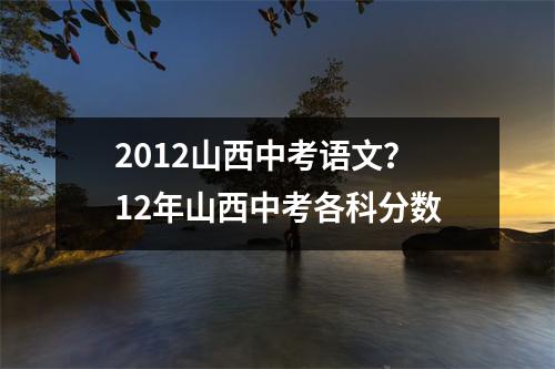 2012山西中考语文？12年山西中考各科分数