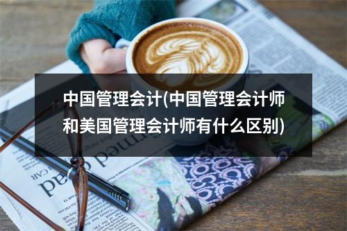 中国管理会计(中国管理会计师和美国管理会计师有什么区别)
