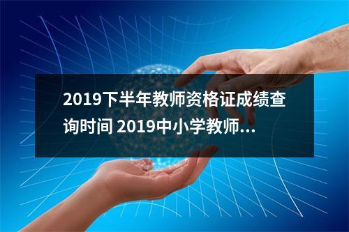 2019下半年教师资格证成绩查询时间 2019中小学教师资格证考试成绩查询时间