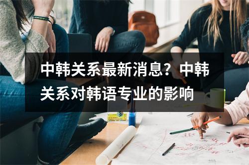 中韩关系最新消息？中韩关系对韩语专业的影响
