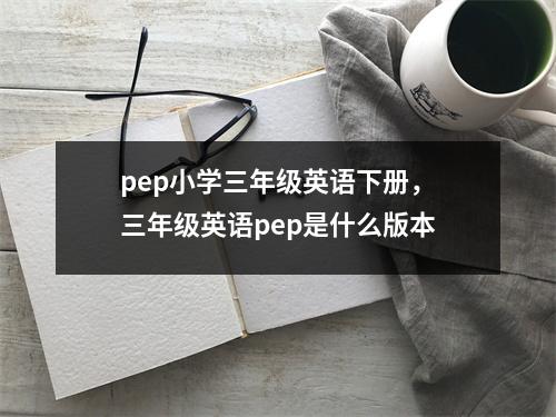 pep小学三年级英语下册，三年级英语pep是什么版本