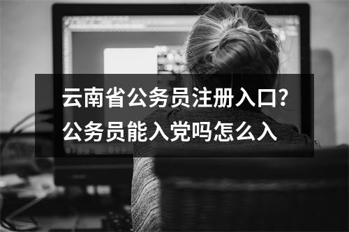 云南省公务员注册入口？公务员能入党吗怎么入