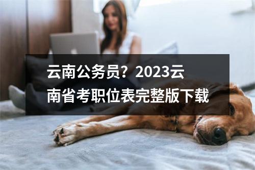 云南公务员？2023云南省考职位表完整版下载